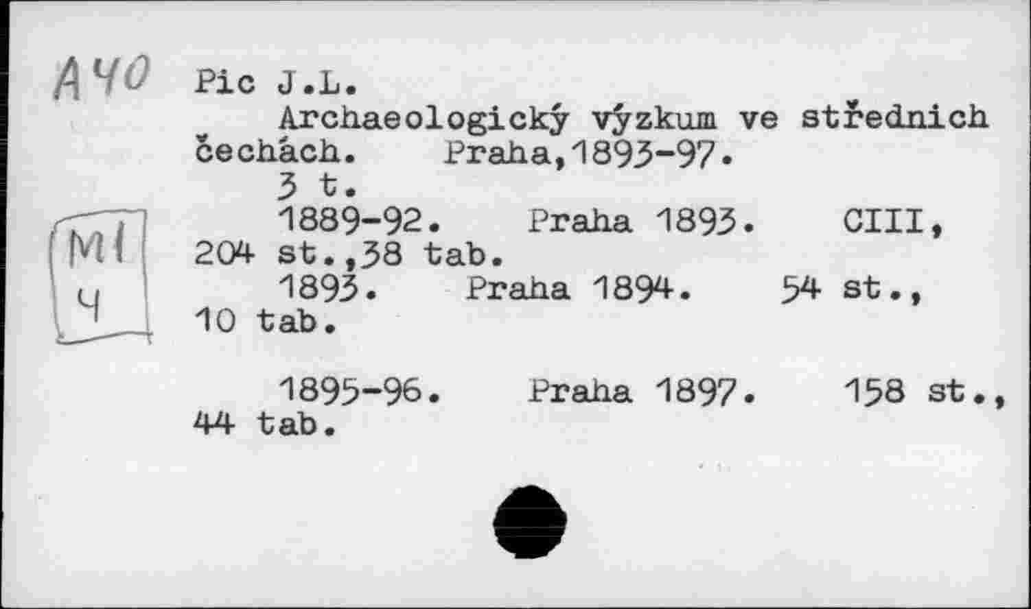 ﻿Pic J.L.
Archaeologicky vÿzkum ve strednich cechâch. Praha,1893-97«
3 t.
1889-92. Praha 1893.	OUI,
204 st.,38 tab.
1893. Praha 1894.	54 st.,
10 tab.
1895-96.
44 tab.
Praha 1897.	158 st.